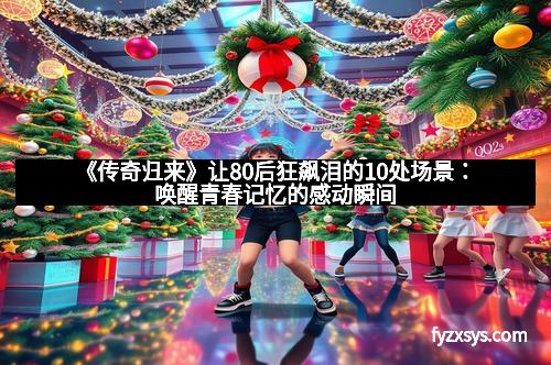 《传奇归来》让80后狂飙泪的10处场景:唤醒青春记忆的感动瞬间