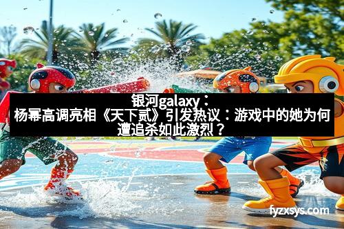 银河galaxy:杨幂高调亮相《天下贰》引发热议:游戏中的她为何遭追杀如此激烈?